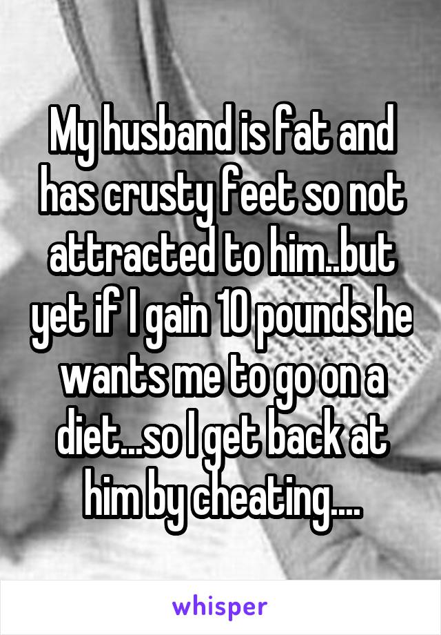 My husband is fat and has crusty feet so not attracted to him..but yet if I gain 10 pounds he wants me to go on a diet...so I get back at him by cheating....