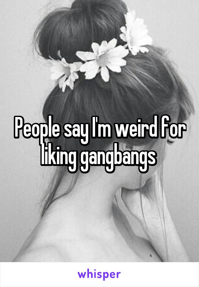 People say I'm weird for liking gangbangs 