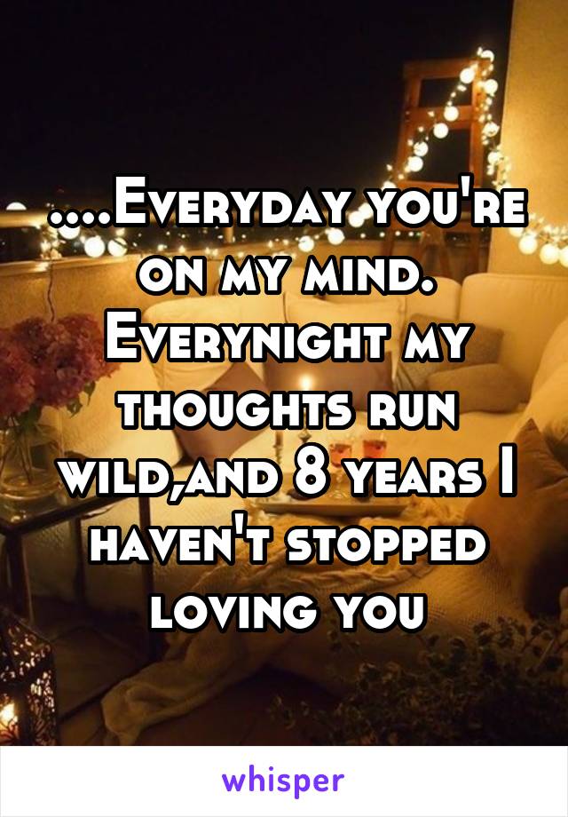 ....Everyday you're on my mind. Everynight my thoughts run wild,and 8 years I haven't stopped loving you