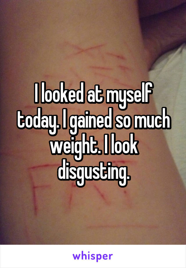 I looked at myself today. I gained so much weight. I look disgusting.