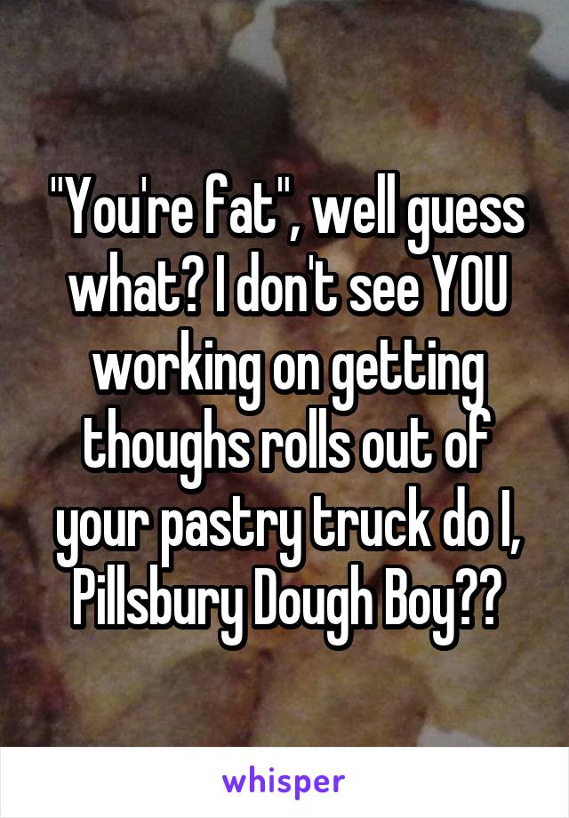 "You're fat", well guess what? I don't see YOU working on getting thoughs rolls out of your pastry truck do I, Pillsbury Dough Boy??