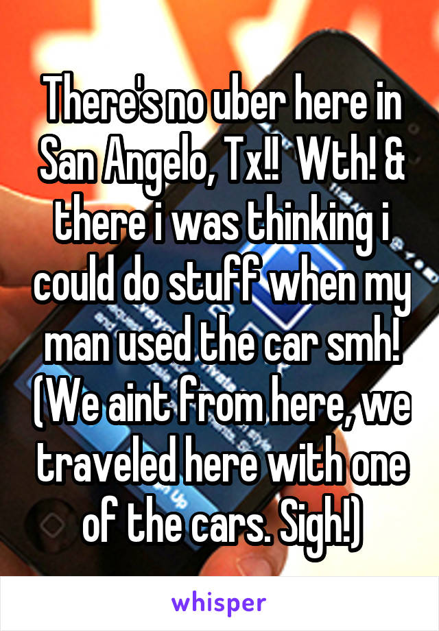 There's no uber here in San Angelo, Tx!!  Wth! & there i was thinking i could do stuff when my man used the car smh! (We aint from here, we traveled here with one of the cars. Sigh!)