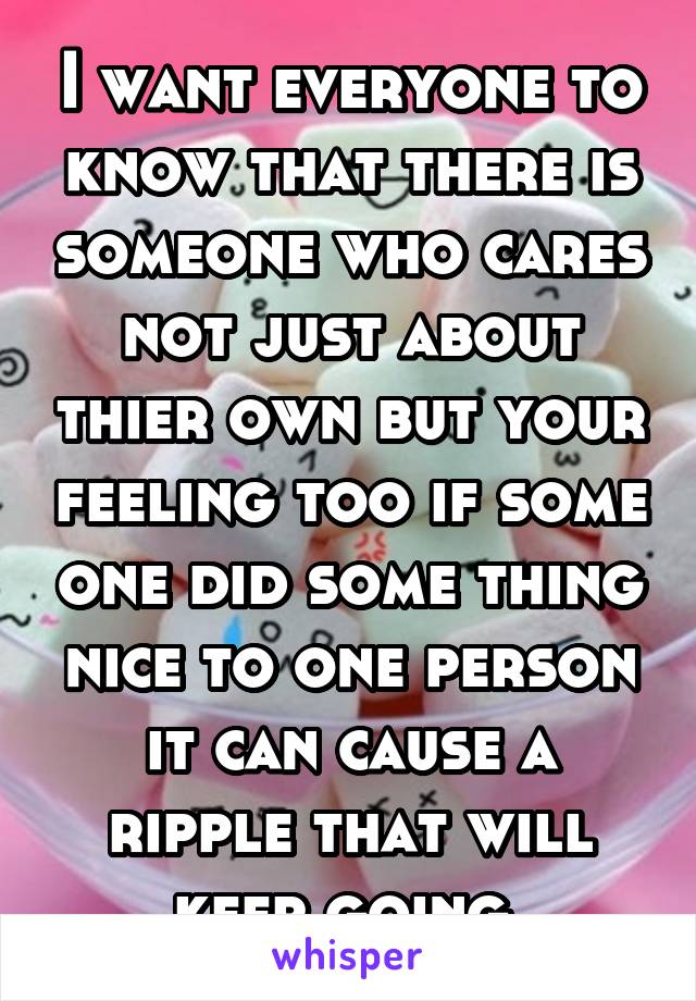 I want everyone to know that there is someone who cares not just about thier own but your feeling too if some one did some thing nice to one person it can cause a ripple that will keep going 