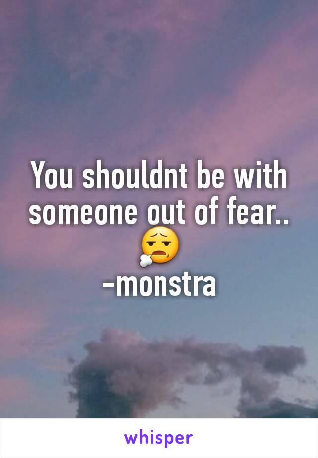 You shouldnt be with someone out of fear.. 😧
-monstra