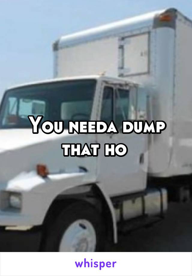 You needa dump that ho 