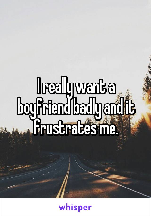 I really want a boyfriend badly and it frustrates me.