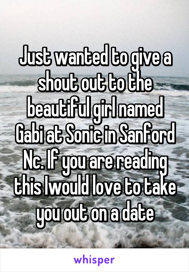 Just wanted to give a shout out to the beautiful girl named Gabi at Sonic in Sanford Nc. If you are reading this Iwould love to take you out on a date