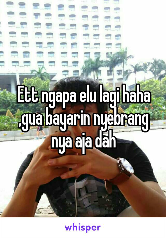 Ett ngapa elu lagi haha ,gua bayarin nyebrang nya aja dah