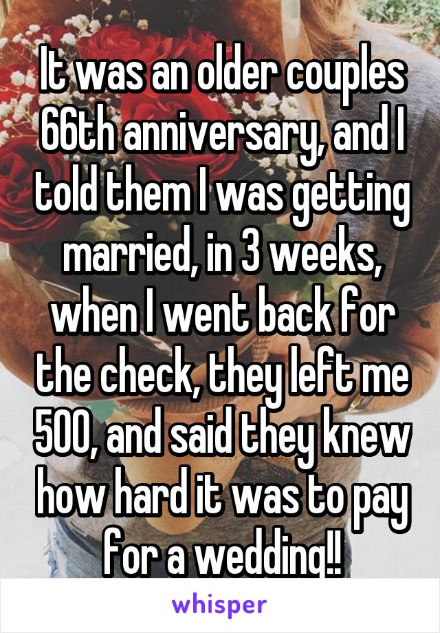 It was an older couples 66th anniversary, and I told them I was getting married, in 3 weeks, when I went back for the check, they left me 500, and said they knew how hard it was to pay for a wedding!!