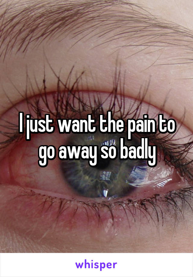 I just want the pain to go away so badly