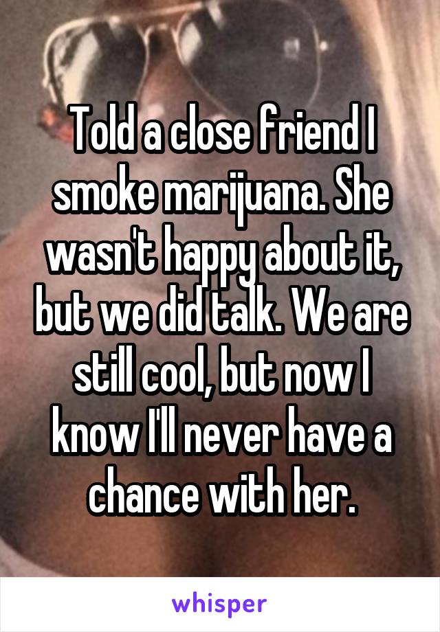 Told a close friend I smoke marijuana. She wasn't happy about it, but we did talk. We are still cool, but now I know I'll never have a chance with her.