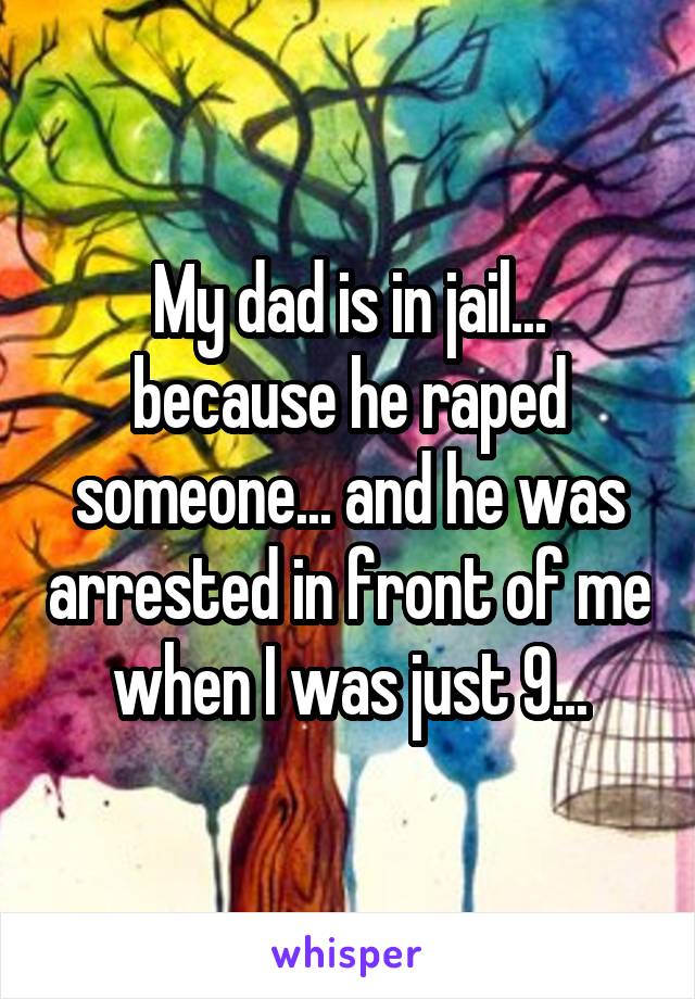 My dad is in jail... because he raped someone... and he was arrested in front of me when I was just 9...