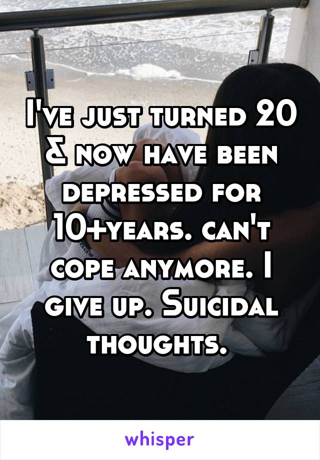 I've just turned 20 & now have been depressed for 10+years. can't cope anymore. I give up. Suicidal thoughts. 