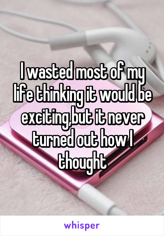 I wasted most of my life thinking it would be exciting,but it never turned out how I thought