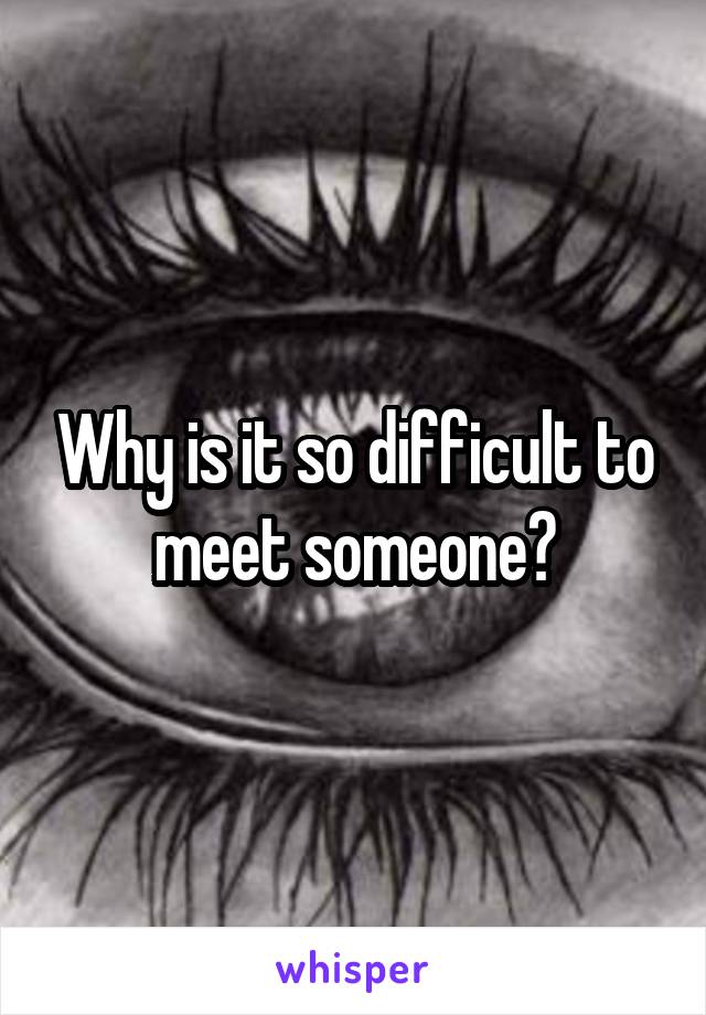 Why is it so difficult to meet someone?