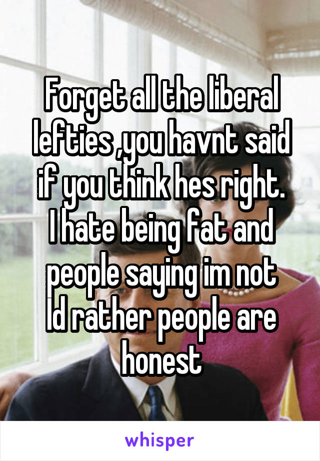 Forget all the liberal lefties ,you havnt said if you think hes right.
I hate being fat and people saying im not
Id rather people are honest