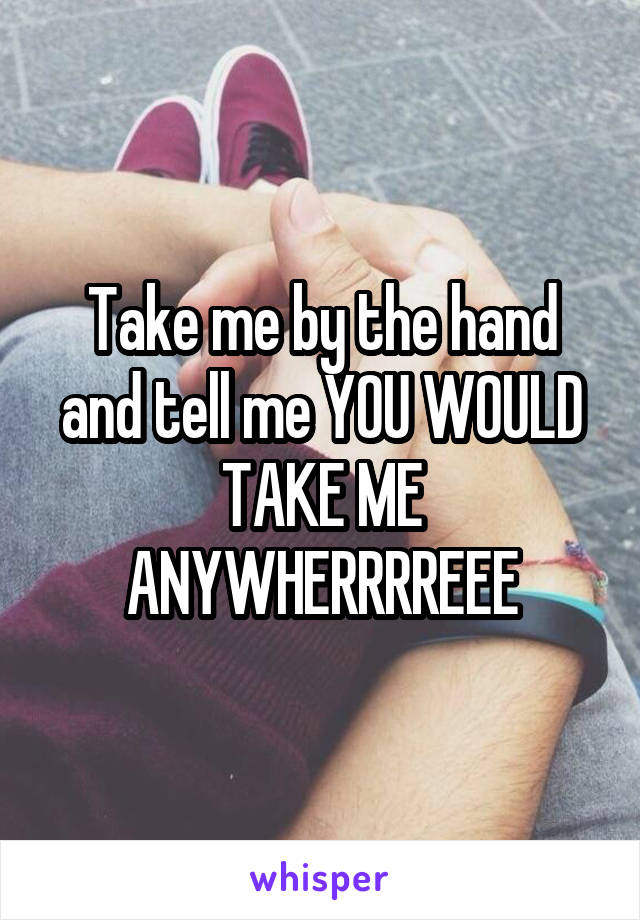 Take me by the hand and tell me YOU WOULD TAKE ME ANYWHERRRREEE