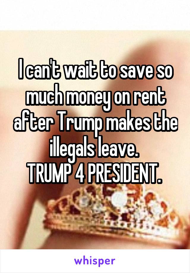 I can't wait to save so much money on rent after Trump makes the illegals leave. 
TRUMP 4 PRESIDENT. 
