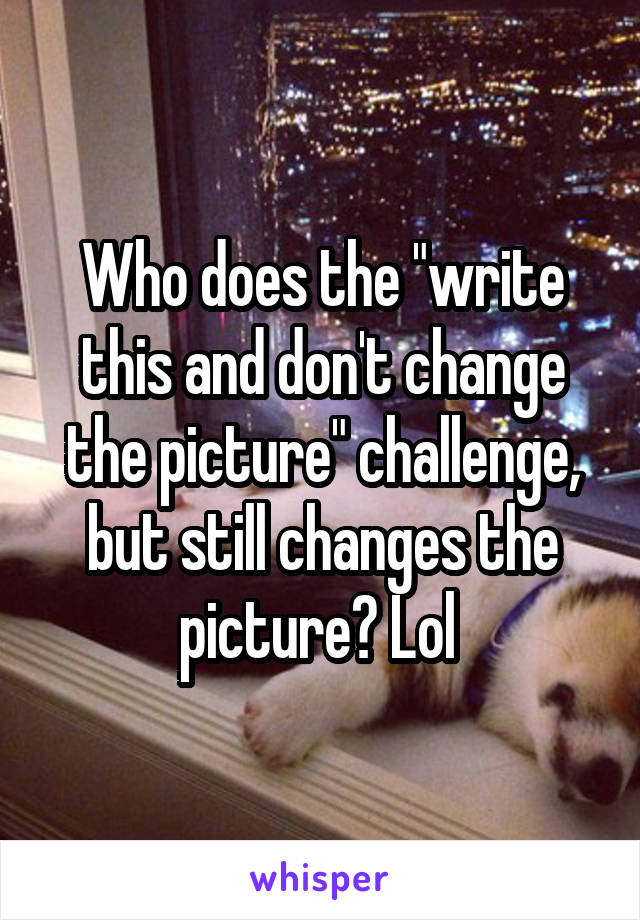 Who does the "write this and don't change the picture" challenge, but still changes the picture? Lol 