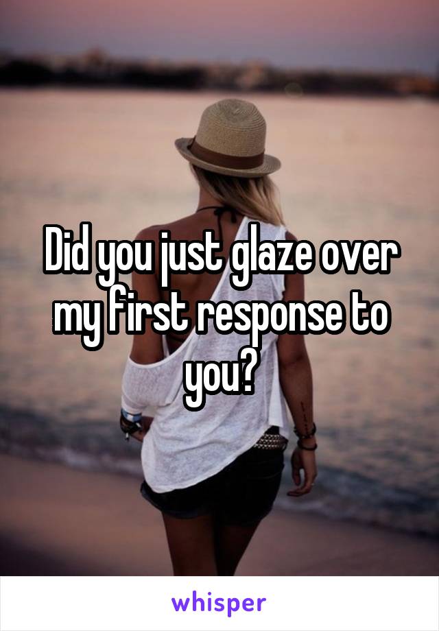 Did you just glaze over my first response to you?