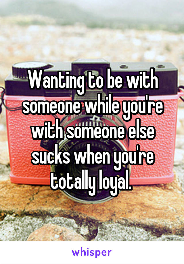 Wanting to be with someone while you're with someone else sucks when you're totally loyal. 