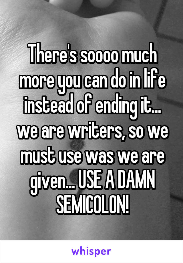 There's soooo much more you can do in life instead of ending it... we are writers, so we must use was we are given... USE A DAMN SEMICOLON!