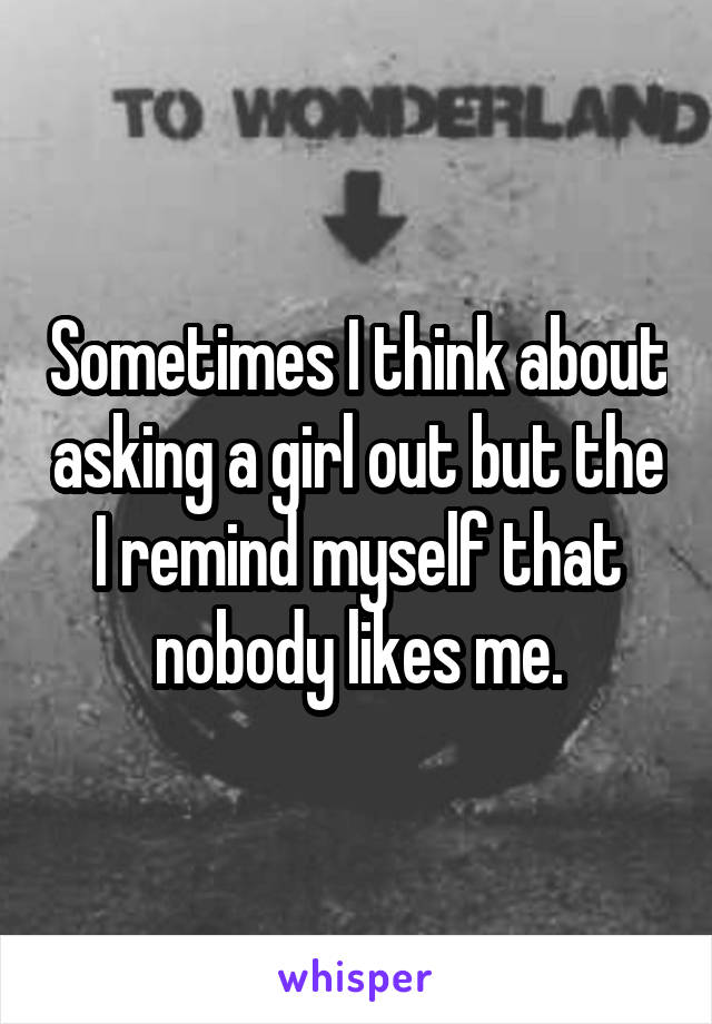 Sometimes I think about asking a girl out but the I remind myself that nobody likes me.