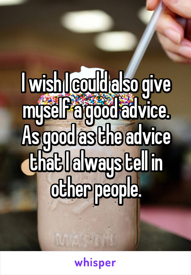 I wish I could also give myself a good advice. As good as the advice that I always tell in other people.