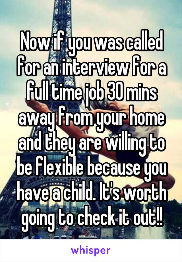 Now if you was called for an interview for a full time job 30 mins away from your home and they are willing to be flexible because you have a child. It's worth going to check it out!!