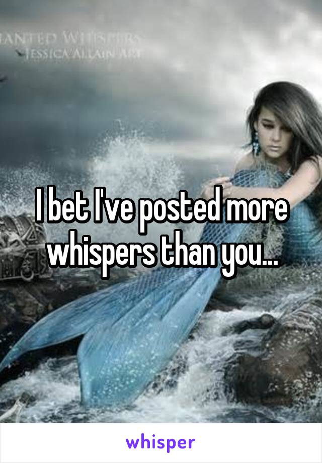 I bet I've posted more whispers than you...