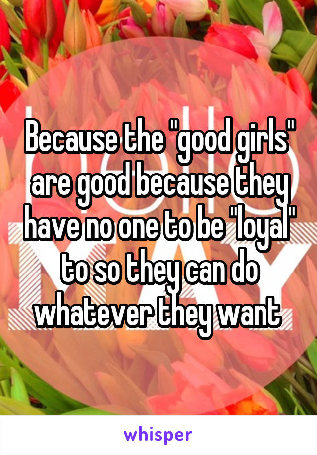 Because the "good girls" are good because they have no one to be "loyal" to so they can do whatever they want 