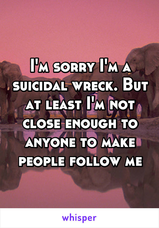 I'm sorry I'm a suicidal wreck. But at least I'm not close enough to anyone to make people follow me