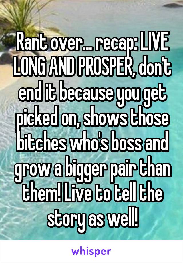 Rant over... recap: LIVE LONG AND PROSPER, don't end it because you get picked on, shows those bitches who's boss and grow a bigger pair than them! Live to tell the story as well!