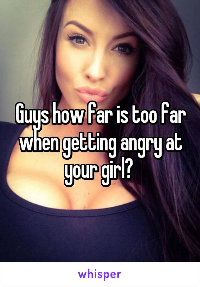 Guys how far is too far when getting angry at your girl? 