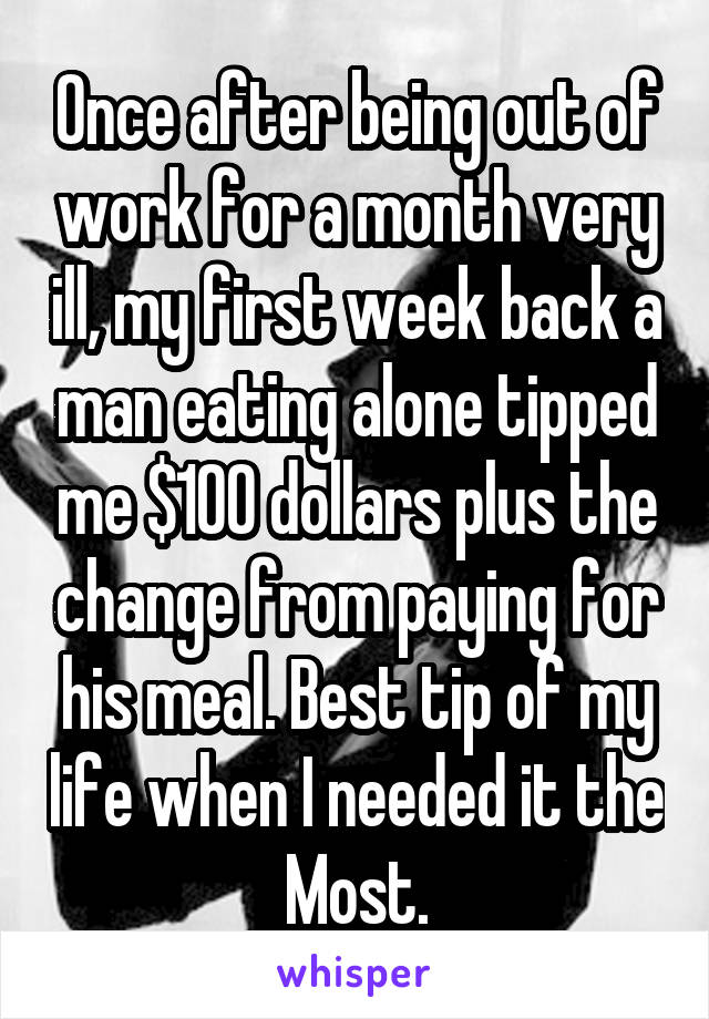 Once after being out of work for a month very ill, my first week back a man eating alone tipped me $100 dollars plus the change from paying for his meal. Best tip of my life when I needed it the
Most.