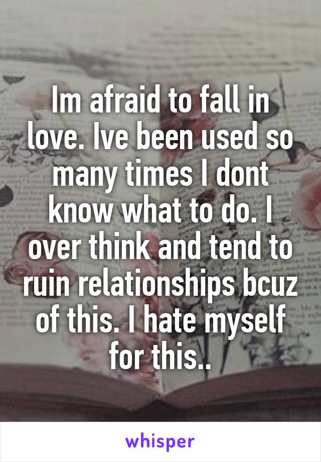 Im afraid to fall in love. Ive been used so many times I dont know what to do. I over think and tend to ruin relationships bcuz of this. I hate myself for this..