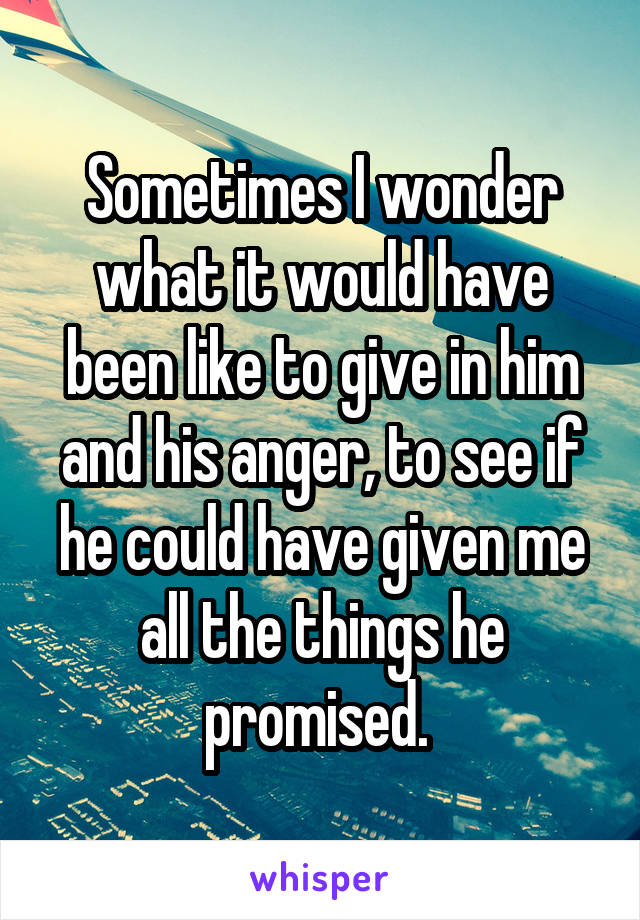 Sometimes I wonder what it would have been like to give in him and his anger, to see if he could have given me all the things he promised. 