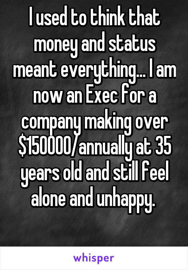 I used to think that money and status meant everything... I am now an Exec for a company making over $150000/annually at 35 years old and still feel alone and unhappy. 

