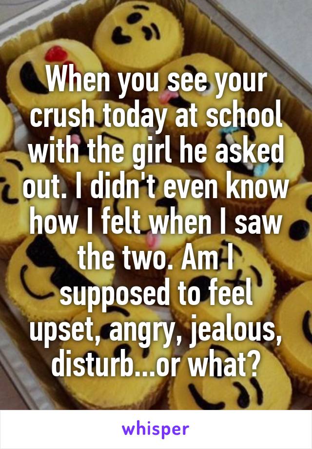 When you see your crush today at school with the girl he asked out. I didn't even know how I felt when I saw the two. Am I supposed to feel upset, angry, jealous, disturb...or what?