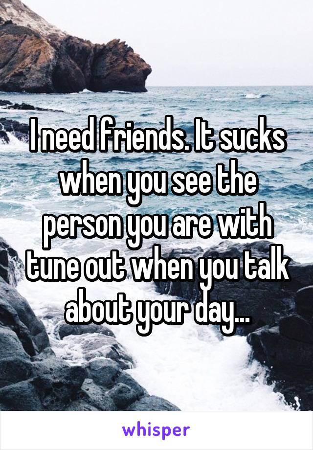 I need friends. It sucks when you see the person you are with tune out when you talk about your day...