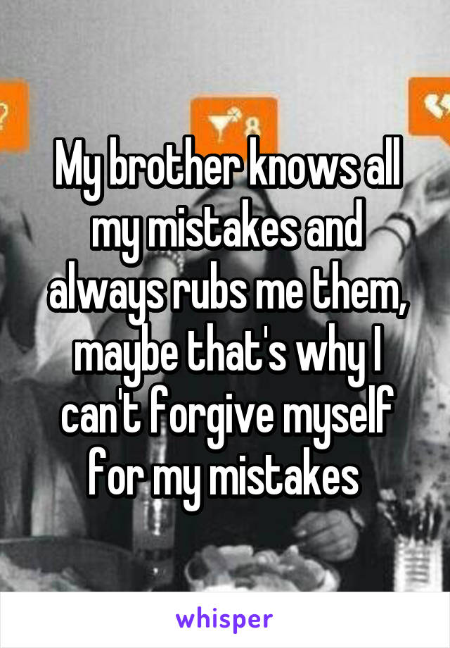 My brother knows all my mistakes and always rubs me them, maybe that's why I can't forgive myself for my mistakes 