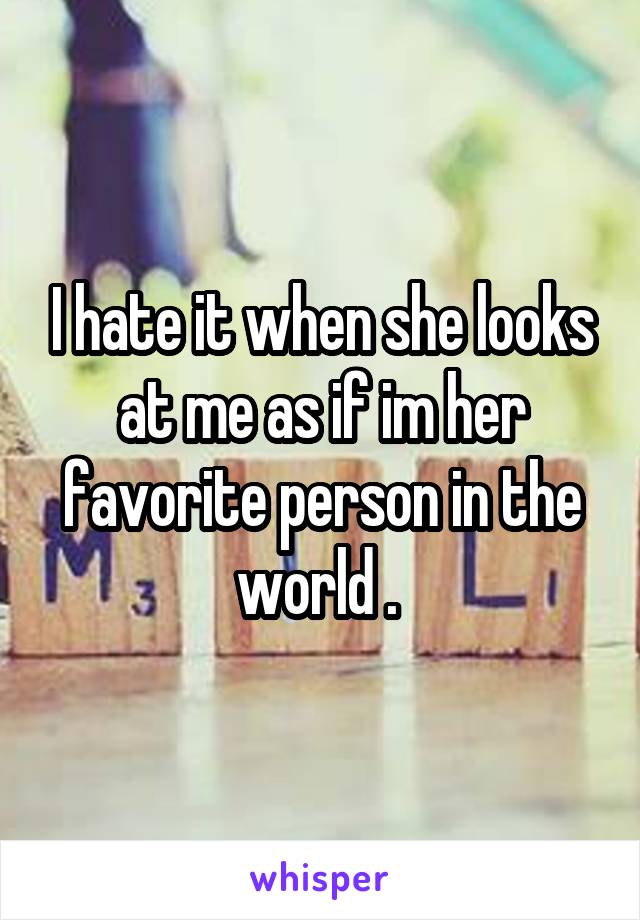 I hate it when she looks at me as if im her favorite person in the world . 