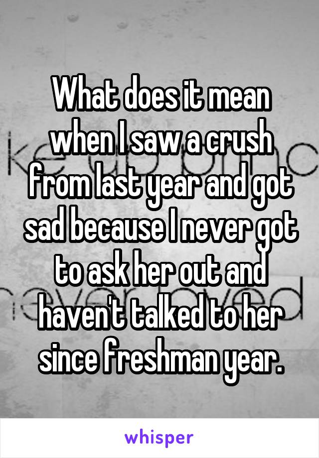 What does it mean when I saw a crush from last year and got sad because I never got to ask her out and haven't talked to her since freshman year.