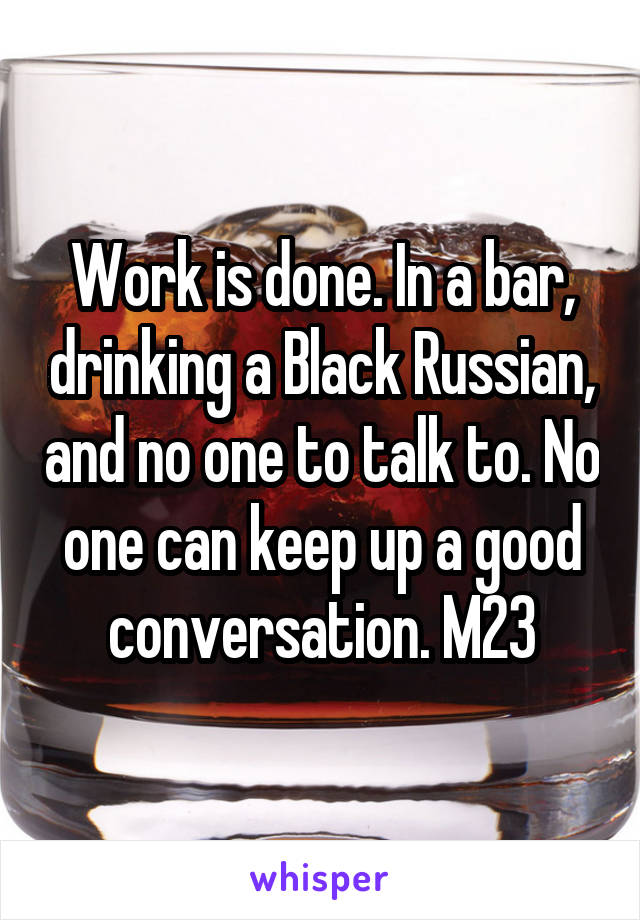 Work is done. In a bar, drinking a Black Russian, and no one to talk to. No one can keep up a good conversation. M23