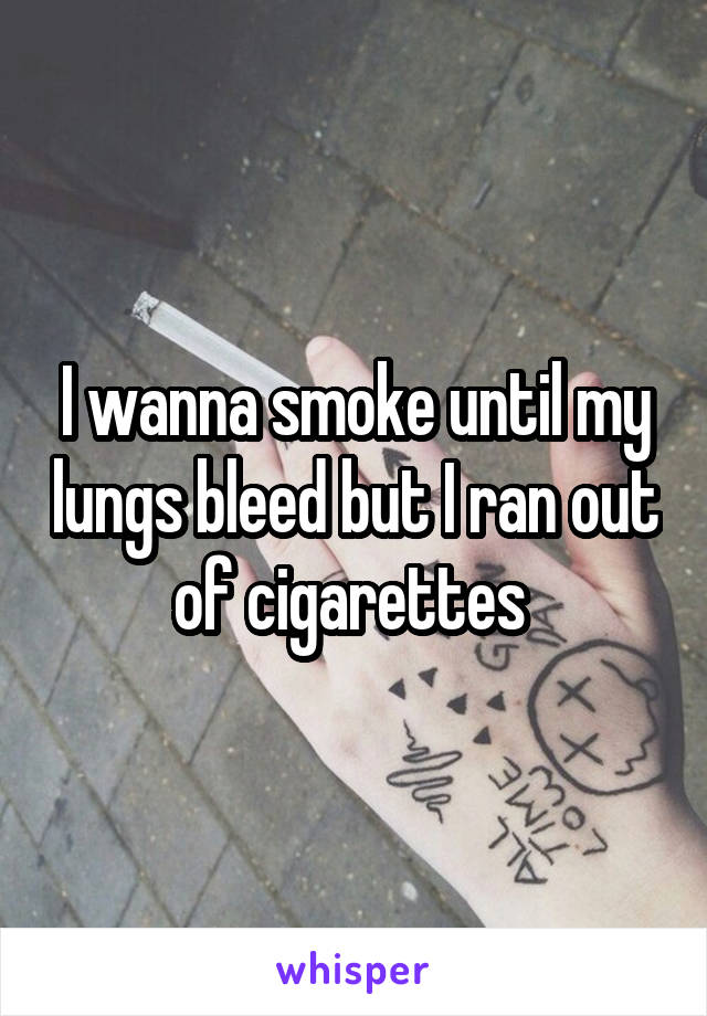 I wanna smoke until my lungs bleed but I ran out of cigarettes 