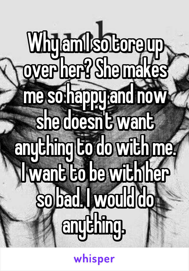 Why am I so tore up over her? She makes me so happy and now she doesn't want anything to do with me. I want to be with her so bad. I would do anything. 