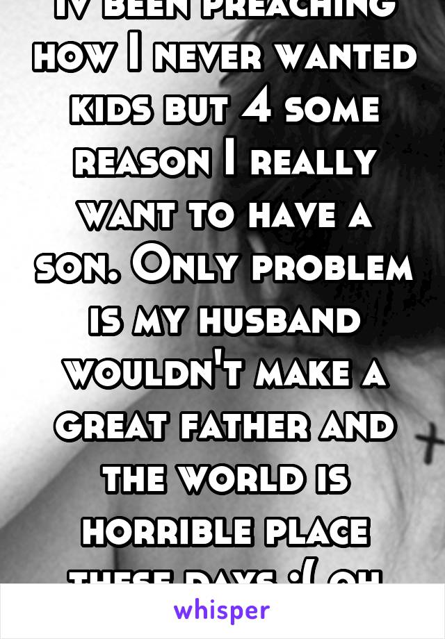 Iv been preaching how I never wanted kids but 4 some reason I really want to have a son. Only problem is my husband wouldn't make a great father and the world is horrible place these days :( oh well