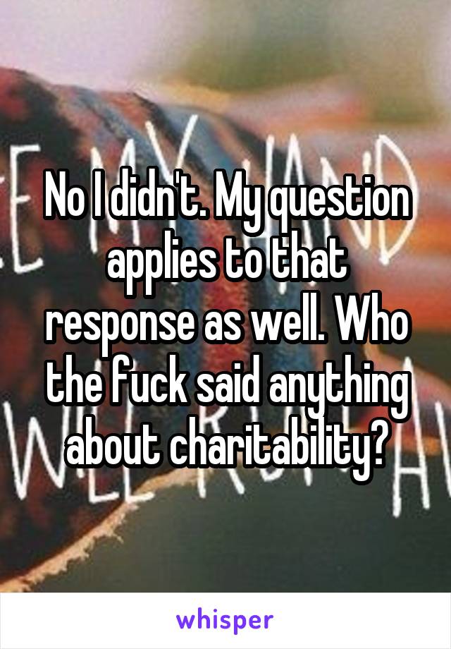 No I didn't. My question applies to that response as well. Who the fuck said anything about charitability?