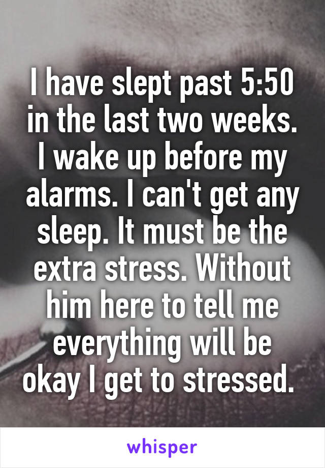 I have slept past 5:50 in the last two weeks. I wake up before my alarms. I can't get any sleep. It must be the extra stress. Without him here to tell me everything will be okay I get to stressed. 