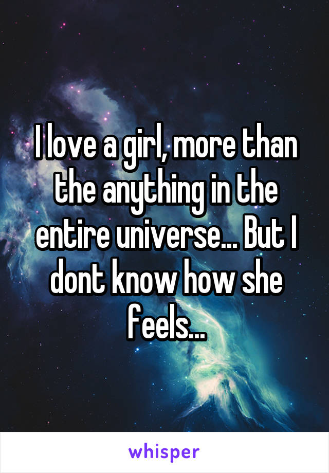 I love a girl, more than the anything in the entire universe... But I dont know how she feels...